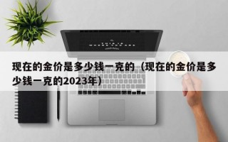 现在的金价是多少钱一克的（现在的金价是多少钱一克的2023年）