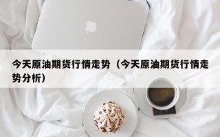 今天原油期货行情走势（今天原油期货行情走势分析）