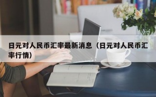 日元对人民币汇率最新消息（日元对人民币汇率行情）