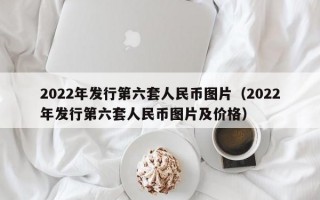 2022年发行第六套人民币图片（2022年发行第六套人民币图片及价格）