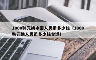 1000韩元换中国人民币多少钱（1000韩元换人民币多少钱合适）