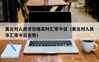 美元对人民币价格实时汇率今日（美元对人民币汇率今日走势）