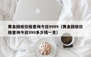 黄金回收价格查询今日9999（黄金回收价格查询今日999多少钱一克）