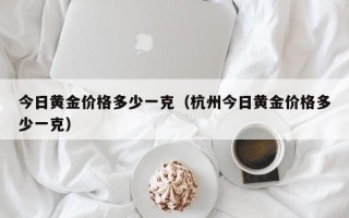 今日黄金价格多少一克（杭州今日黄金价格多少一克）