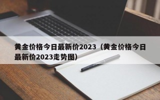 黄金价格今日最新价2023（黄金价格今日最新价2023走势图）