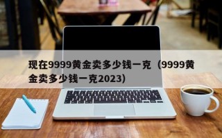 现在9999黄金卖多少钱一克（9999黄金卖多少钱一克2023）