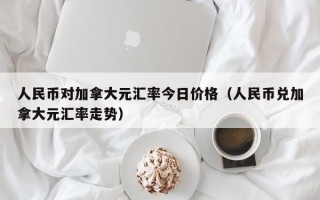 人民币对加拿大元汇率今日价格（人民币兑加拿大元汇率走势）