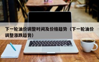 下一轮油价调整时间及价格趋势（下一轮油价调整涨跌趋势）