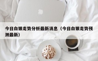 今日白银走势分析最新消息（今日白银走势预测最新）