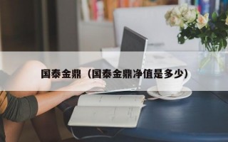 国泰金鼎（国泰金鼎净值是多少）