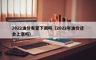 2022油价有望下调吗（2022年油价还会上涨吗）