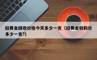 旧黄金回收价格今天多少一克（旧黄金收购价多少一克?）