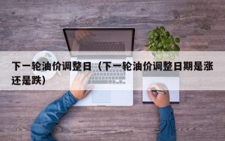 下一轮油价调整日（下一轮油价调整日期是涨还是跌）