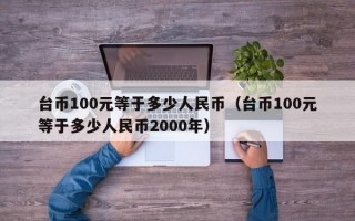 台币100元等于多少人民币（台币100元等于多少人民币2000年）