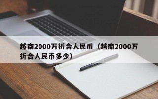 越南2000万折合人民币（越南2000万折合人民币多少）