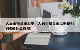 人民币换台币汇率（人民币换台币汇率是43998是什么时候）