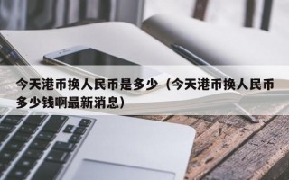 今天港币换人民币是多少（今天港币换人民币多少钱啊最新消息）