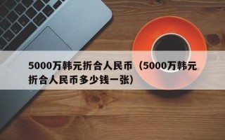 5000万韩元折合人民币（5000万韩元折合人民币多少钱一张）