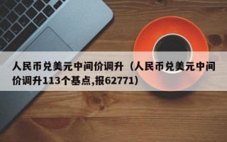 人民币兑美元中间价调升（人民币兑美元中间价调升113个基点,报62771）