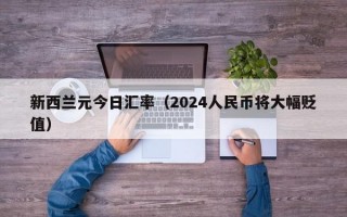 新西兰元今日汇率（2024人民币将大幅贬值）