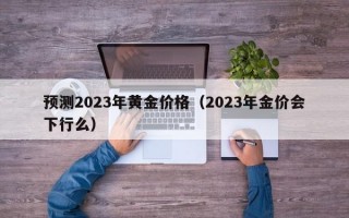 预测2023年黄金价格（2023年金价会下行么）