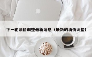 下一轮油价调整最新消息（最新的油价调整）