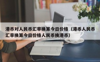 港币对人民币汇率换算今日价格（港币人民币汇率换算今日价格人民币换港币）