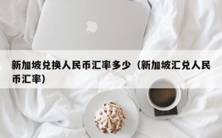 新加坡兑换人民币汇率多少（新加坡汇兑人民币汇率）