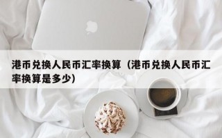 港币兑换人民币汇率换算（港币兑换人民币汇率换算是多少）