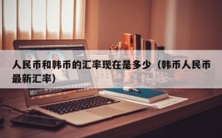 人民币和韩币的汇率现在是多少（韩币人民币最新汇率）