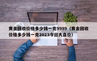 黄金回收价格多少钱一克9999（黄金回收价格多少钱一克2023今日大盘价）