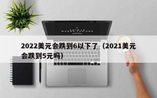 2022美元会跌到6以下了（2021美元会跌到5元吗）