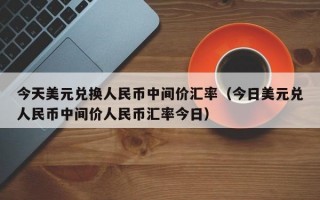 今天美元兑换人民币中间价汇率（今日美元兑人民币中间价人民币汇率今日）