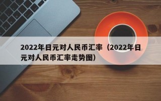 2022年日元对人民币汇率（2022年日元对人民币汇率走势图）