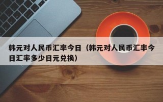 韩元对人民币汇率今日（韩元对人民币汇率今日汇率多少日元兑换）