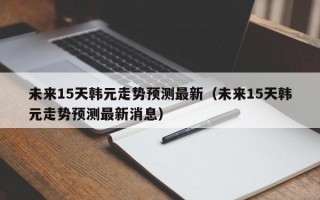 未来15天韩元走势预测最新（未来15天韩元走势预测最新消息）