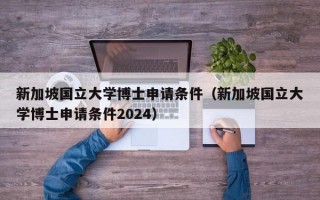 新加坡国立大学博士申请条件（新加坡国立大学博士申请条件2024）