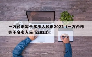 一万台币等于多少人民币2022（一万台币等于多少人民币2023）