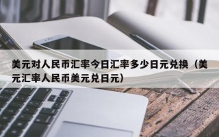 美元对人民币汇率今日汇率多少日元兑换（美元汇率人民币美元兑日元）