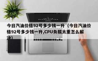 今日汽油价格92号多少钱一升（今日汽油价格92号多少钱一升,CPU负载太重怎么解决）