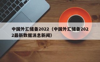 中国外汇储备2022（中国外汇储备2022最新数据消息新闻）