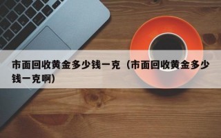 市面回收黄金多少钱一克（市面回收黄金多少钱一克啊）