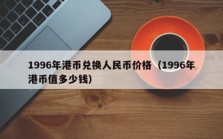 1996年港币兑换人民币价格（1996年港币值多少钱）