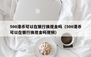 500港币可以在银行换现金吗（500港币可以在银行换现金吗视频）