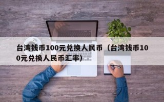 台湾钱币100元兑换人民币（台湾钱币100元兑换人民币汇率）