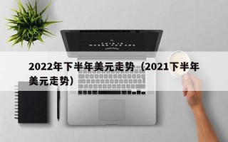 2022年下半年美元走势（2021下半年美元走势）