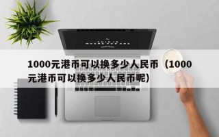 1000元港币可以换多少人民币（1000元港币可以换多少人民币呢）