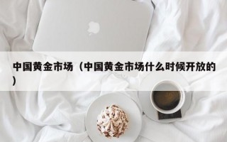 中国黄金市场（中国黄金市场什么时候开放的）