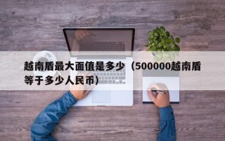 越南盾最大面值是多少（500000越南盾等于多少人民币）