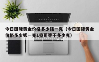 今日国际黄金价格多少钱一克（今日国际黄金价格多少钱一克1盎司等干多少克）